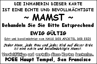 DIE INHABERIN DIESER KARTE IST EINE ECHTE UND BEVOLLMÄCHTIGTE ~ MAMST ~ Behandeln Sie Sie Bitte Entsprechend - EWIG GÜLTIG - Echt und bevollmächtigt vom HAUS DER APOSTEL DER ERIS - Jede Frau, jeder Mann und jedes Kind auf dieser Erde ist eine echte und bevollmächtigte Mamst. Vervielfältige und verteile diese Karten kostenlos. POEE Haupt Tempel, San Francisco