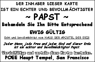 DER INHABER DIESER KARTE IST EIN ECHTER UND BEVOLLMÄCHTIGTER ~ PAPST ~ Behandeln Sie Ihn Bitte Entsprechend - EWIG GÜLTIG - Echt und bevollmächtigt vom HAUS DER APOSTEL DER ERIS - Jeder Mann, jede Frau und jedes Kind auf dieser Erde ist ein echter und bevollmächtigter Papst. Vervielfältige und verteile diese Karten kostenlos. POEE Haupt Tempel, San Francisco